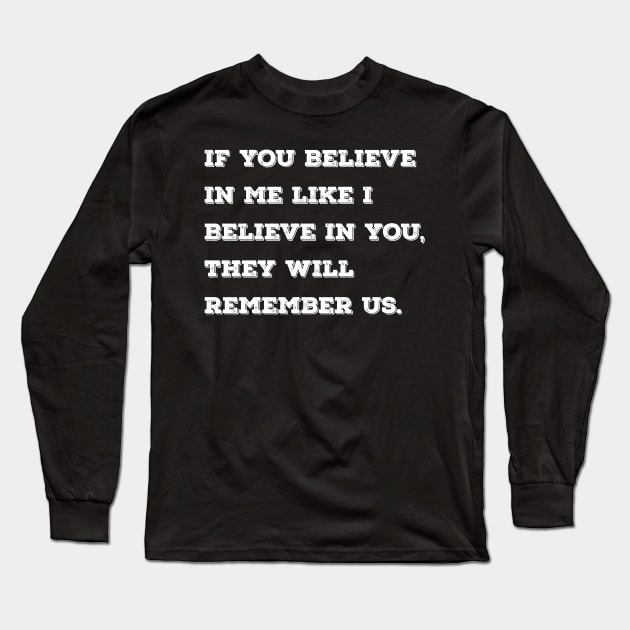 If you believe in me like I believe in you, they will remember us. Long Sleeve T-Shirt by Azizshirts